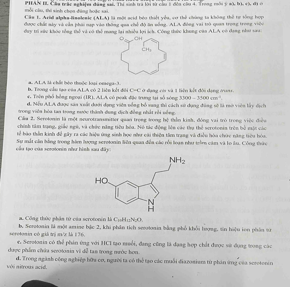 PHÁN II. Câu trắc nghiệm đúng sai. Thí sinh trả lời từ cầu 1 đên câu 4. Trong mồi ý a), b), c), d) ở
mỗi câu, thí sinh chọn đúng hoặc sai.
Câu 1. Acid alpha-linolenic (ALA) là một acid béo thiết yếu, cơ thể chúng ta không thể tự tổng hợp
được chất này và cần phái nạp vào thông qua chế độ ăn uống. ALA đóng vai trò quan trọng trong việc
duy trì sức khóc tổng thể và có thể mang lại nhiều lợi ích. Công thức khung của ALA có dạng như sau:
OH
CH_3
a. ALA là chất béo thuộc loại omega-3.
b. Trong cấu tạo của ALA có 2 liên kết đôi C=C ở đạng cis và 1 liên kết đôi dạng trans.
c. Trên phổ hồng ngoại (IR), ALA có peak đặc trưng tại số sóng 3300-3500cm^(-1).
d. Nếu ALA được sản xuất dưới dạng viên uống bổ sung thì cách sử dụng đúng sẽ là mở viên lấy dịch
trong viên hòa tan trong nước thành dung dịch đồng nhất rồi uống.
Câu 2. Serotonin là một neurotransmitter quan trọng trong hệ thần kinh, đóng vai trò trong việc điều
chỉnh tâm trạng, giấc ngủ, và chức năng tiêu hóa. Nó tác động lên các thụ thể serotonin trên bề mặt các
tế bào thần kinh để gây ra các hiệu ứng sinh học như cải thiện tâm trạng và điều hòa chức năng tiêu hóa.
Sự mất cân bằng trong hàm lượng serotonin liên quan đến các rối loạn như trầm cảm và lo âu. Công thức
cấu tạo của serotonin như hình sau đây:
a. Công thức phân tử của serotonin là C_10H_12N_2O.
b. Serotonin là một amine bậc 2, khi phân tích serotonin bằng phố khối lượng, tin hiệu ion phân tử
serotonin có giá trị m/z là 176.
c. Serotonin có thể phản ứng với HCl tạo muối, đang cũng là dạng hợp chất được sử dụng trong các
được phẩm chứa serotonin vì dễ tan trong nước hơn.
d. Trong ngành công nghiệp hữu cơ, người ta có thể tạo các muối diazonium từ phản ứng của serotonin
với nitrous acid.