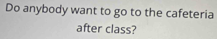 Do anybody want to go to the cafeteria 
after class?