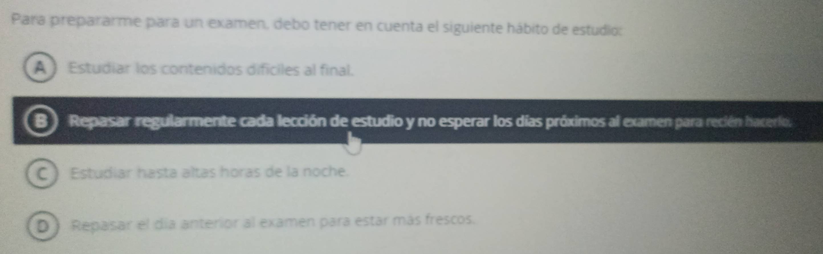 Para prepararme para un examen, debo tener en cuenta el siguiente hábito de estudio:
A Estudiar los contenidos difíciles al final.
Repasar regularmente cada lección de estudio y no esperar los días próximos al examen para recién hacerlo,
C ) Estudiar hasta altas horas de la noche.
D ) Repasar el día anterior al examen para estar más frescos.