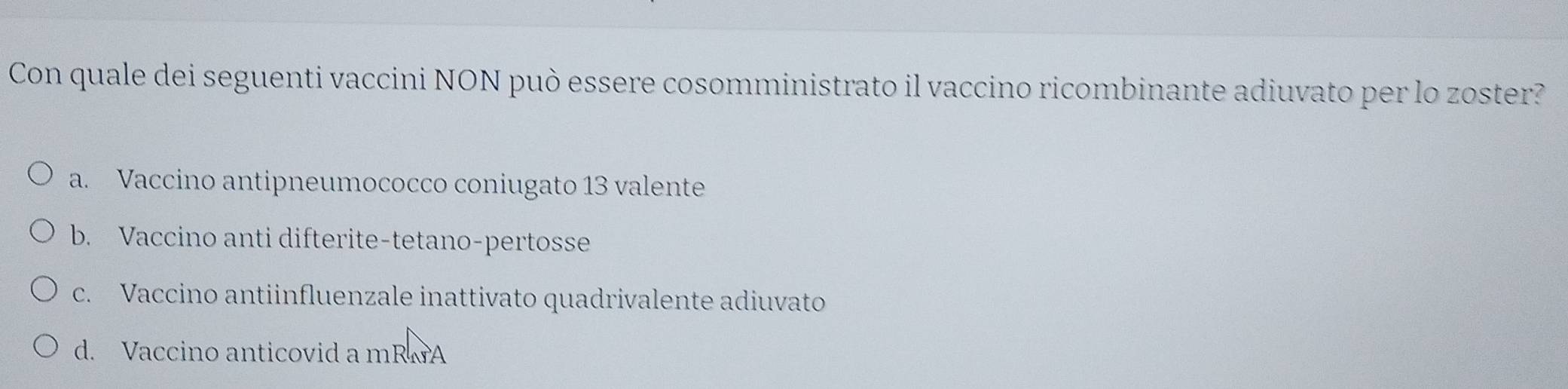 Con quale dei seguenti vaccini NON può essere cosomministrato il vaccino ricombinante adiuvato per lo zoster?
a. Vaccino antipneumococco coniugato 13 valente
b. Vaccino anti difterite-tetano-pertosse
c. Vaccino antiinfluenzale inattivato quadrivalente adiuvato
d. Vaccino anticovid a mRwA