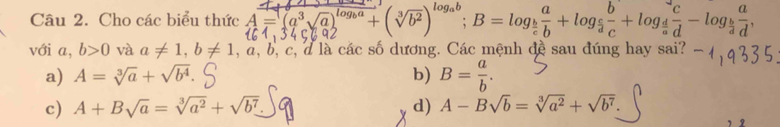 Cho các biểu thức 4=(
)^log _ab; B=log _ b/c  a/b +log _ c/d  b/c +log _ d/a  c/d -log _ b/d  a/d , 
với a, b>0 và a!= 1, b!= 1, a, b, c l d là các số dương. Các mệnh đề sau đúng hay sai?
a) A=sqrt[3](a)+sqrt(b^4). b) B= a/b .
c) A+Bsqrt(a)=sqrt[3](a^2)+sqrt(b^7) d) A-Bsqrt(b)=sqrt[3](a^2)+sqrt(b^7).