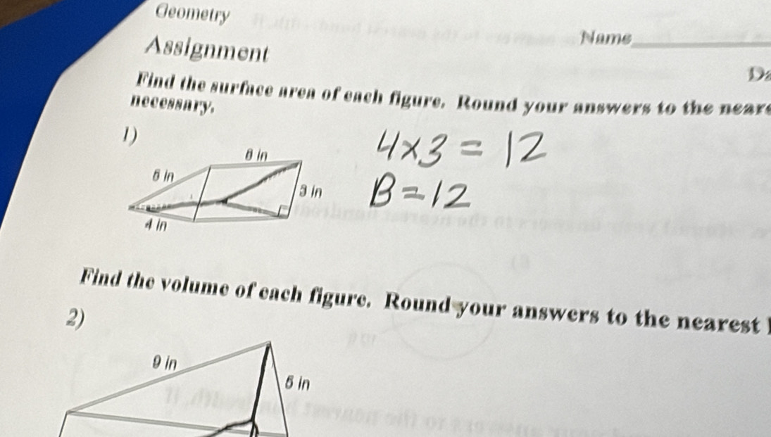 Geometry 
Nams_ 
Assignment 
D 
Find the surface area of each figure. Round your answers to the neare 
necessary. 
1) 
Find the volume of each figure. Round your answers to the nearest 
2)
9 in
5 in