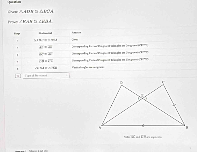 Question 
Given: △ ADB≌ △ BCA. 
Prove: ∠ EAB≌ ∠ EBA. 
Step Statement Reason 
1 △ ADB≌ △ BCA Given 
a overline AB≌ overline AB Corresponding Parts of Congruent Triangles are Congruent (CPCTC) 
3 overline BC≌ overline AD Corresponding Parts of Congruent Triangles are Congruent (CPCTC) 
4 overline DB≌ overline CA Corresponding Parts of Congruent Triangles are Congruent (CPCTC) 
5 ∠ DEA≌ ∠ CEB Vertical angles are congruent 
try Type of Statement 
Note: overline AC and overline DB are segments,