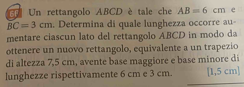 Un rettangolo ABCD è tale che AB=6cm ₹e
BC=3cm. Determina di quale lunghezza occorre au- 
mentare ciascun lato del rettangolo ABCD in modo da 
ottenere un nuovo rettangolo, equivalente a un trapezio 
di altezza 7,5 cm, avente base maggiore e base minore di 
lunghezze rispettivamente 6 cm e 3 cm. [1,5 cm ]