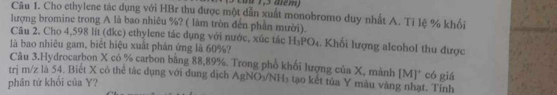 cu u 1,5 além) 
Câu 1. Cho ethylene tác dụng với HBr thu được một dẫn xuất monobromo duy nhất A. Ti lệ % khối 
lượng bromine trong A là bao nhiêu %? ( làm tròn đến phần mười). 
Câu 2. Cho 4,598 lit (dkc) ethylene tác dụng với nước, xúc tác H_3PO_4. Khối lượng alcohol thu được 
là bao nhiêu gam, biết hiệu xuất phản ứng là 60%? 
Câu 3.Hydrocarbon X có % carbon bằng 88,89%. Trong phổ khối lượng của X, mảnh [M]^+ có giá 
trị m/z là 54. Biết X có thể tác dụng với dung dịch AgNO_3/NH_3
phân tử khối của Y? tạo kết tủa Y màu vàng nhạt. Tính