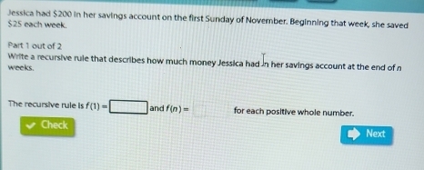 Jessica had $200 in her savings account on the first Sunday of November. Beginning that week, she saved
$25 each week. 
Part 1 out of 2 
Write a recursive rule that describes how much money Jessica had in her savings account at the end of n
weeks. 
The recursive rule Is f(1)=□ and f(n)= □ for each positive whole number. 
Check Next