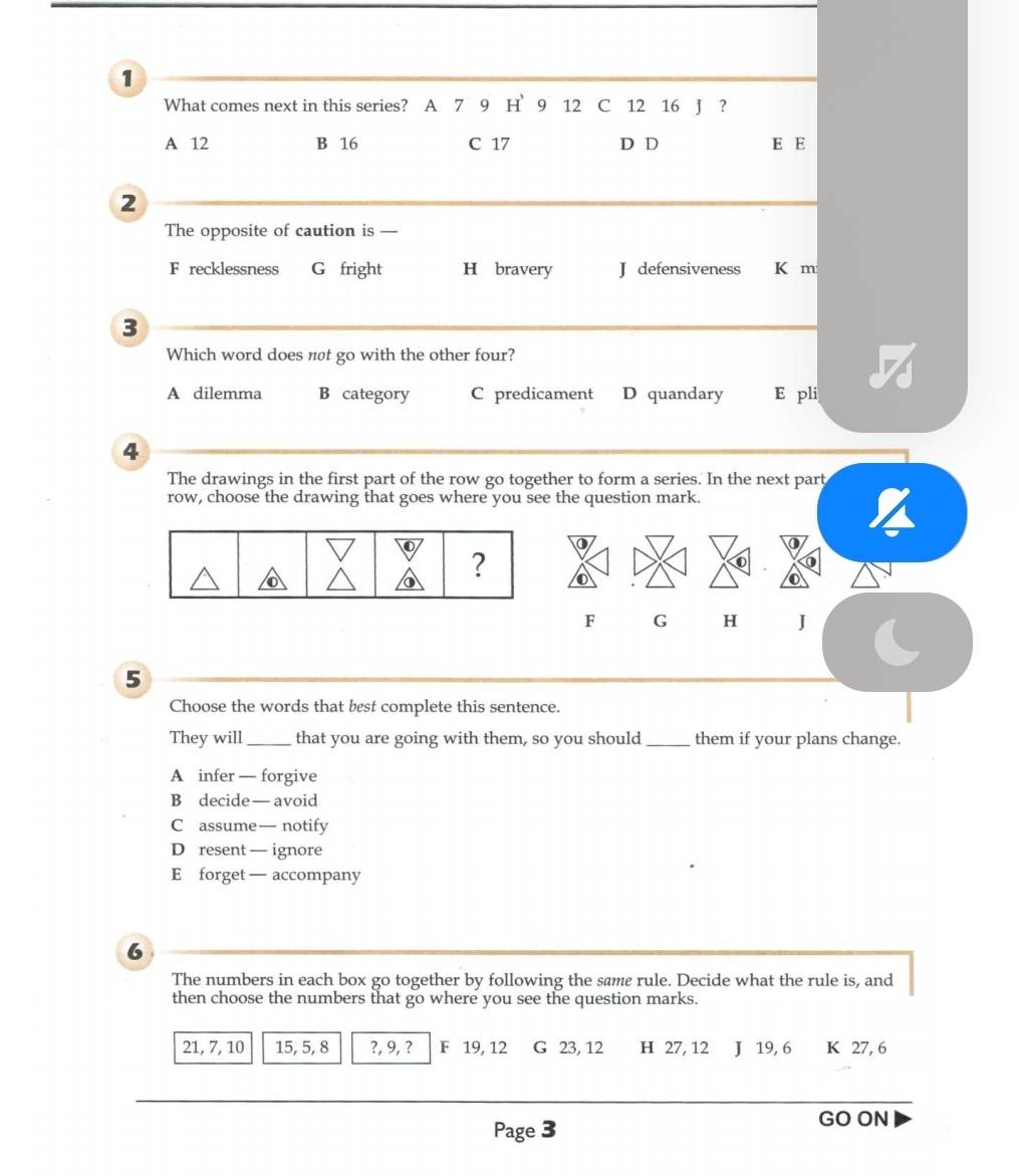 What comes next in this series? A 7 9 H 9 12 C 12 16 J ?
A 12 B 16 C 17 D D E E
2
The opposite of caution is —
F recklessness G fright H bravery J defensiveness K m
3
Which word does not go with the other four?

A dilemma B category C predicament D quandary E pli
4
The drawings in the first part of the row go together to form a series. In the next part
row, choose the drawing that goes where you see the question mark.
F G H J
5
Choose the words that best complete this sentence.
They will _that you are going with them, so you should _them if your plans change.
A infer — forgive
B decide — avoid
C assume— notify
D resent — ignore
E forget — accompany
6
The numbers in each box go together by following the same rule. Decide what the rule is, and
then choose the numbers that go where you see the question marks.
21, 7, 10 15, 5, 8 ?, 9, ? F 19, 12 G 23, 12 H 27, 12 J 19, 6 K 27, 6
Page 3
GO ON