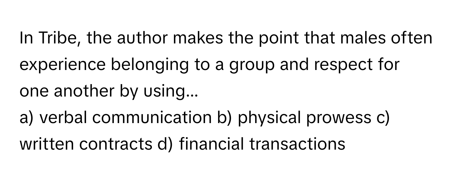 In Tribe, the author makes the point that males often experience belonging to a group and respect for one another by using...

a) verbal communication b) physical prowess c) written contracts d) financial transactions