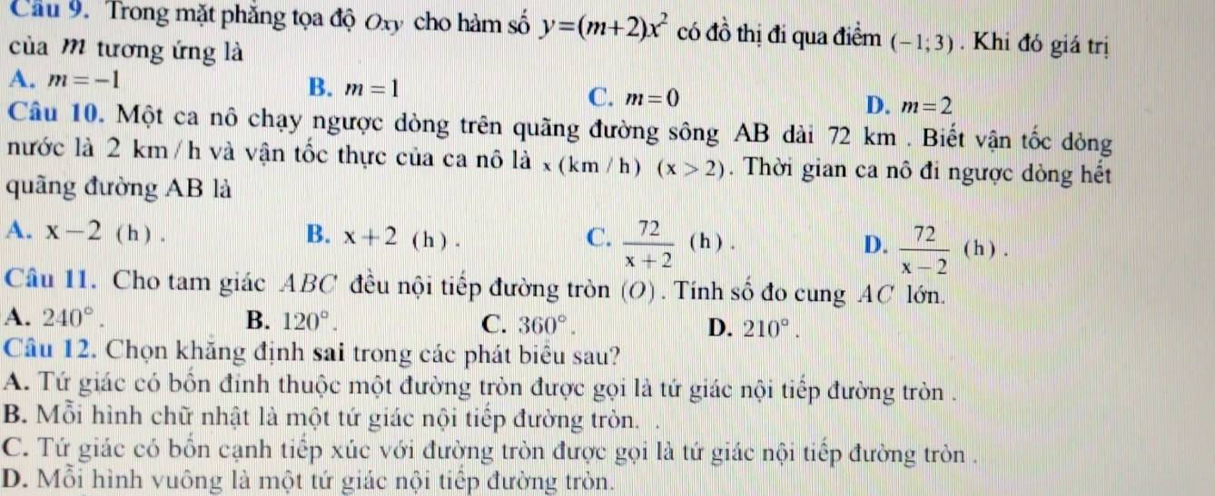 Cầu 9. Trong mặt phăng tọa độ Oxy cho hàm số y=(m+2)x^2 có đồ thị đi qua điểm (-1;3). Khi đó giá trị
của m tương ứng là
A. m=-1
B. m=1
C. m=0
D. m=2
Câu 10. Một ca nô chạy ngược dòng trên quãng đường sông AB dài 72 km. Biết vận tốc dòng
nước là 2 km / h và vận tốc thực của ca nô ldot a* (km/h) (x>2). Thời gian ca nô đi ngược dòng hết
quãng đường AB là
A. x-2 ( h ) . B. x+2 ( h ) . C.  72/x+2 (h). D.  72/x-2  ( h ) .
Câu 11. Cho tam giác ABC đều nội tiếp đường tròn (O) . Tính số đo cung AC lớn.
A. 240°. B. 120°.
C. 360°. D. 210°. 
Câu 12. Chọn khăng định sai trong các phát biêu sau?
A. Tứ giác có bốn đinh thuộc một đường tròn được gọi là tứ giác nội tiếp đường tròn .
B. Mỗi hình chữ nhật là một tứ giác nội tiếp đường tròn.
C. Tứ giác có bồn cạnh tiếp xúc với đường tròn được gọi là tứ giác nội tiếp đường tròn .
D. Mỗi hình vuông là một tứ giác nội tiếp đường tròn.