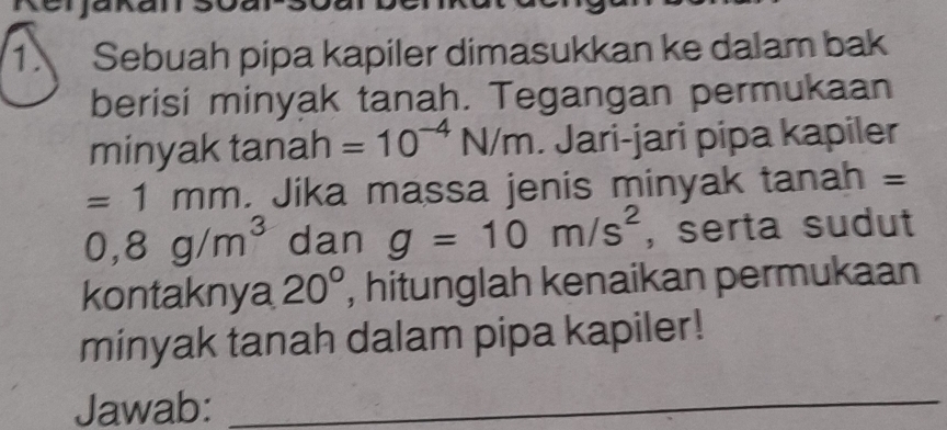 Sebuah pipa kapiler dimasukkan ke dalam bak 
berisi minyak tanah. Tegangan permukaan 
minyak tanah =10^(-4)N/m. Jari-jari pipa kapiler
=1mm. Jika massa jenis minyak tanah =
0,8g/m^3 dan g=10m/s^2 , serta sudut 
kontaknya 20° , hitunglah kenaikan permukaan 
minyak tanah dalam pipa kapiler! 
Jawab:_