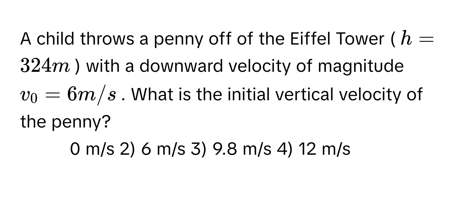 A child throws a penny off of the Eiffel Tower ($h = 324 m$) with a downward velocity of magnitude $v_0 = 6 m/s$. What is the initial vertical velocity of the penny?

1) 0 m/s 2) 6 m/s 3) 9.8 m/s 4) 12 m/s