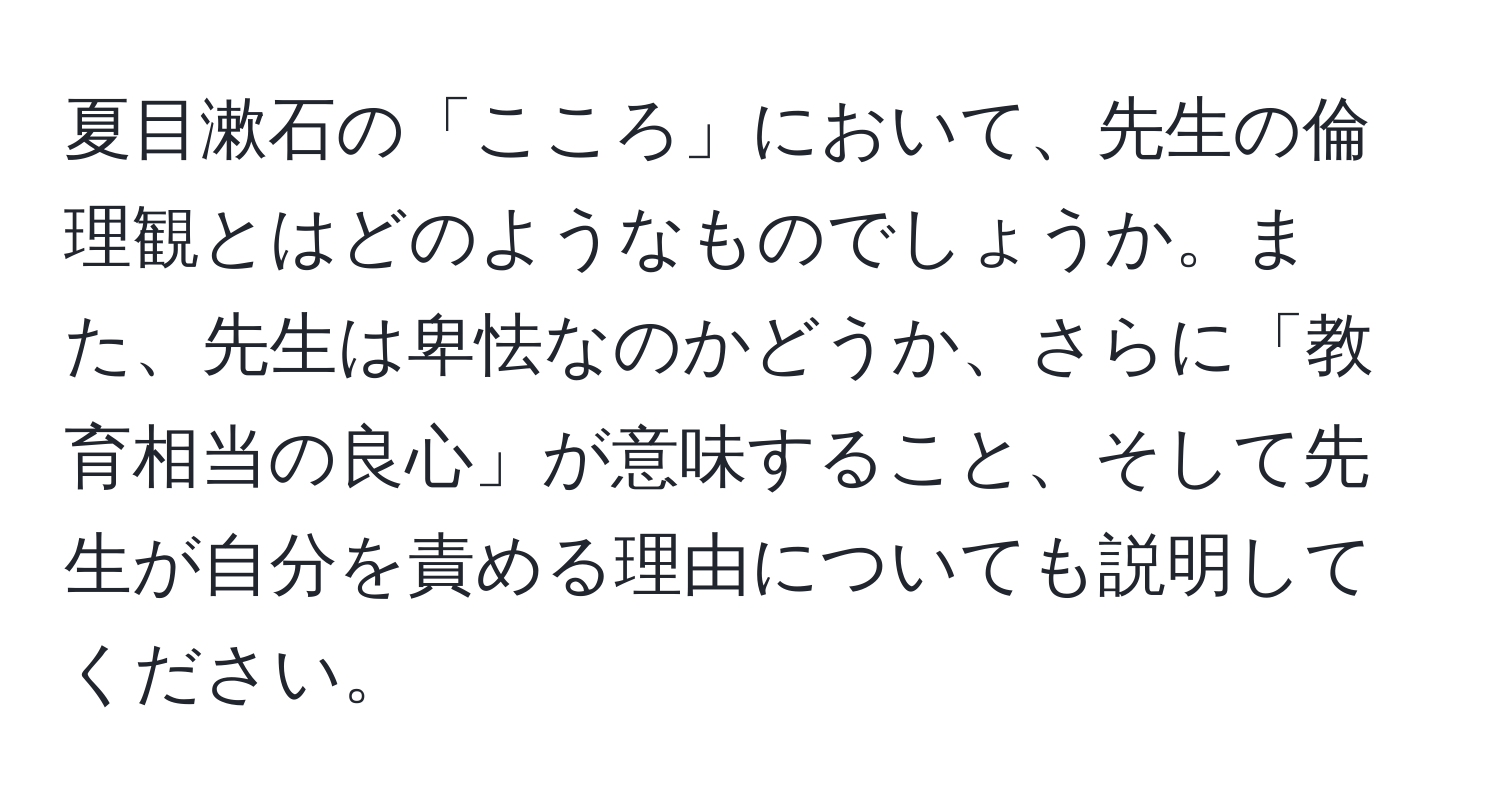 夏目漱石の「こころ」において、先生の倫理観とはどのようなものでしょうか。また、先生は卑怯なのかどうか、さらに「教育相当の良心」が意味すること、そして先生が自分を責める理由についても説明してください。