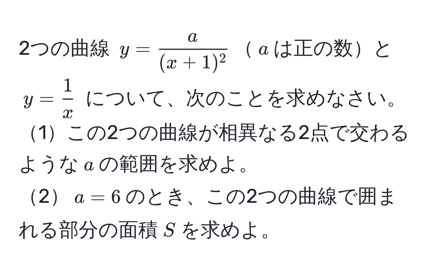 2つの曲線 $y= a/(x+1)^2 $$a$は正の数と $y= 1/x $ について、次のことを求めなさい。  
1この2つの曲線が相異なる2点で交わるような$a$の範囲を求めよ。  
2$a=6$のとき、この2つの曲線で囲まれる部分の面積$S$を求めよ。