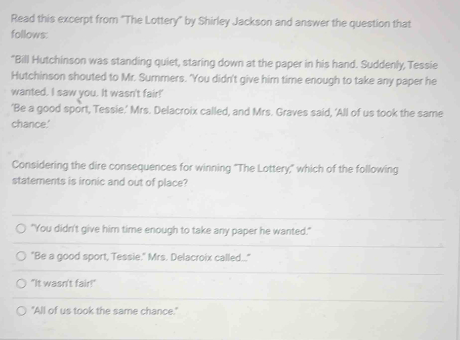 Read this excerpt from "The Lottery" by Shirley Jackson and answer the question that
follows:
"Bill Hutchinson was standing quiet, staring down at the paper in his hand. Suddenly, Tessie
Hutchinson shouted to Mr. Summers. 'You didn't give him time enough to take any paper he
wanted. I saw you. It wasn't fair!'
’Be a good sport, Tessie.’ Mrs. Delacroix called, and Mrs. Graves said, ‘All of us took the same
chance.'
Considering the dire consequences for winning "The Lottery," which of the following
statements is ironic and out of place?
"You didn't give him time enough to take any paper he wanted."
"Be a good sport, Tessie." Mrs. Delacroix called..."
"It wasn't fair!"
"All of us took the same chance."