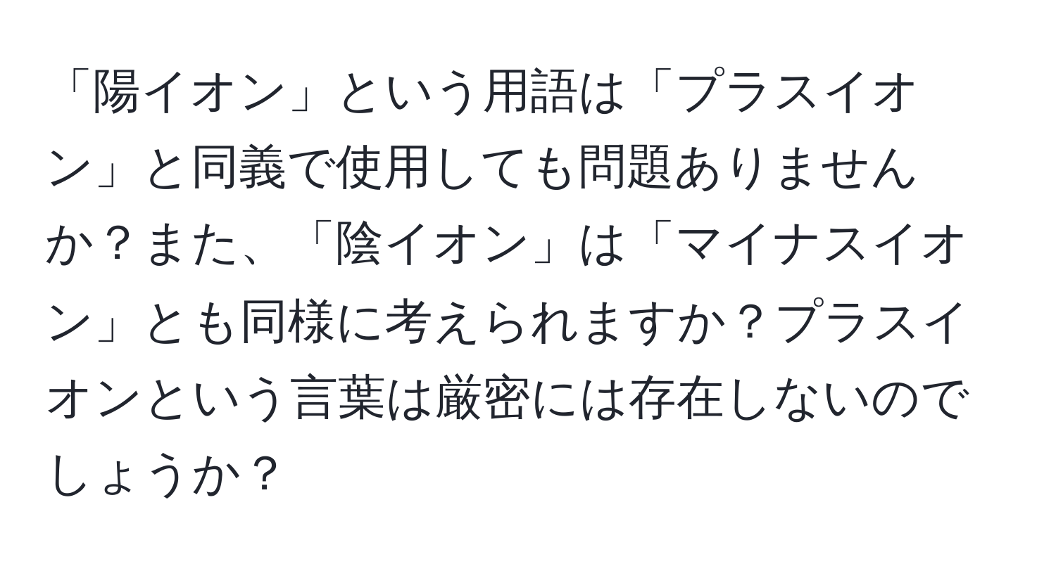 「陽イオン」という用語は「プラスイオン」と同義で使用しても問題ありませんか？また、「陰イオン」は「マイナスイオン」とも同様に考えられますか？プラスイオンという言葉は厳密には存在しないのでしょうか？