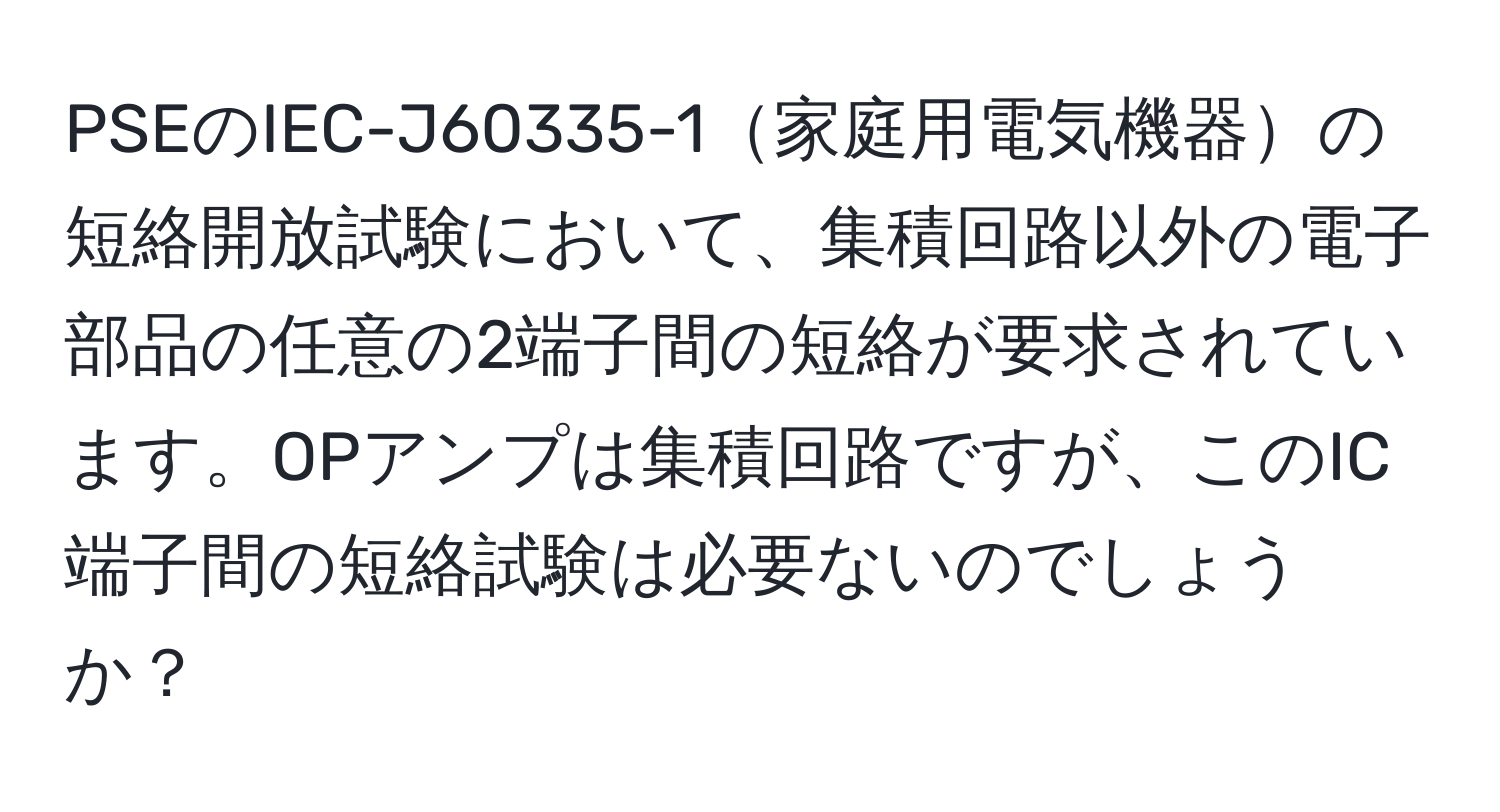 PSEのIEC-J60335-1家庭用電気機器の短絡開放試験において、集積回路以外の電子部品の任意の2端子間の短絡が要求されています。OPアンプは集積回路ですが、このIC端子間の短絡試験は必要ないのでしょうか？