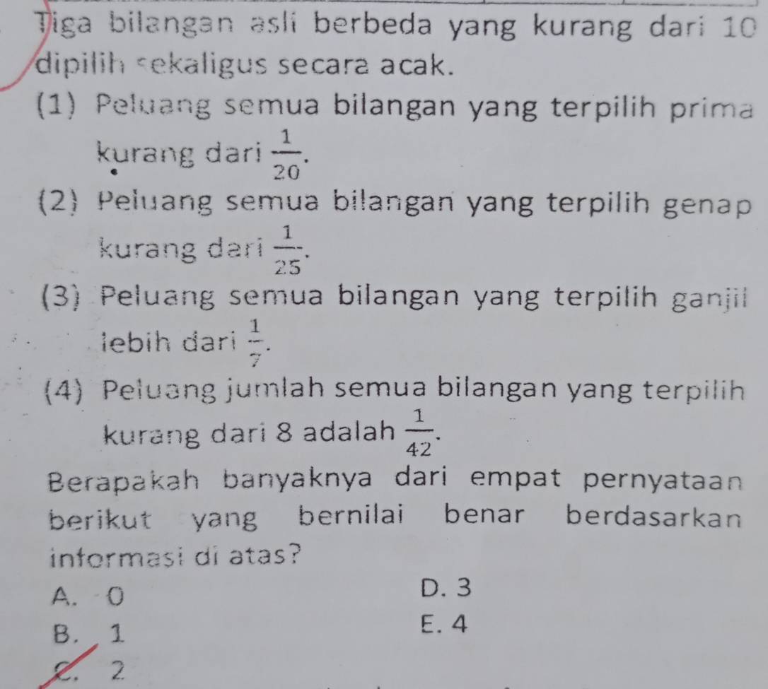 Tiga bilangan asli berbeda yang kurang dari 10
dipilih sekaligus secara acak.
(1) Peluang semua bilangan yang terpilih prima
kurang dari  1/20 . 
(2) Peluang semua bilangan yang terpilih genap
kurang dari  1/25 . 
(3) Peluang semua bilangan yang terpilih ganjil
lebih đari  1/7 . 
(4) Peluang jumlah semua bilangan yang terpilih
kurang dari 8 adalah  1/42 . 
Berapakah banyaknya dari empat pernyataan
berikut yang bernilai benar berdasarkan
informasi di atas?
A. 0 D. 3
B. 1
E. 4
Z. 2