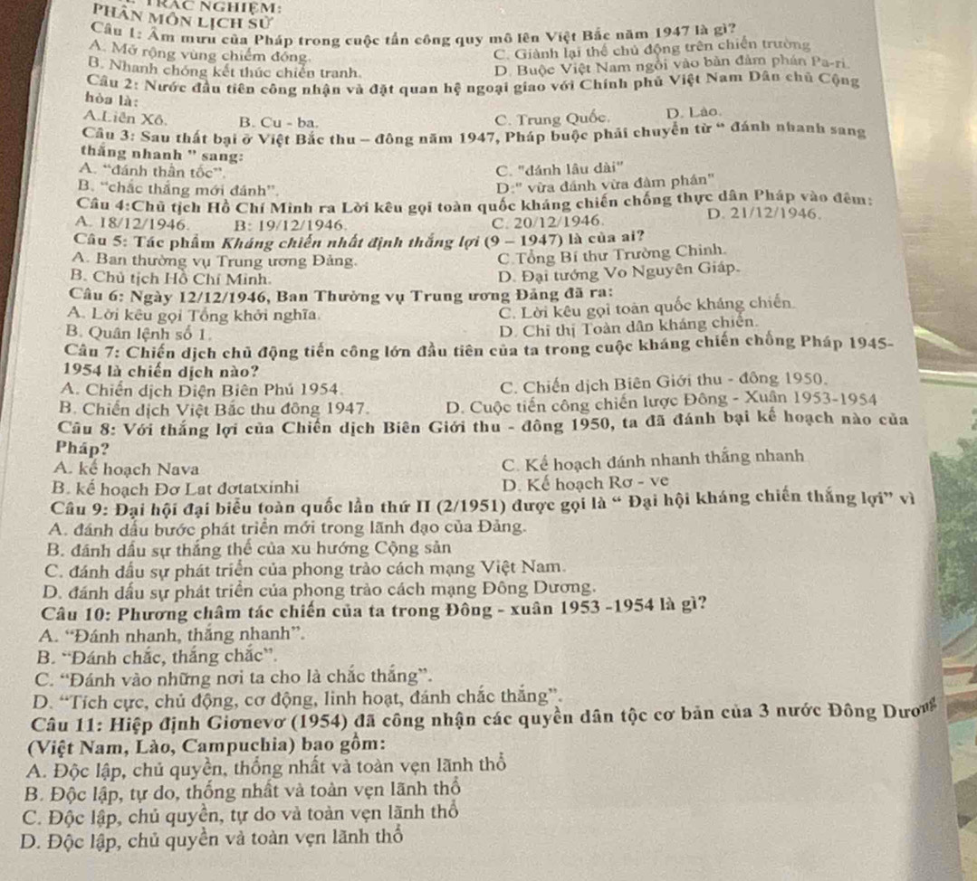 Trác nghiệm:
Phân môn lịch sử
Câu 1: Âm mưu của Pháp trong cuộc tấn công quy mô lên Việt Bắc năm 1947 là gì?
A. Mở rộng vùng chiếm đồng
C. Giành lại thể chủ động trên chiến trường
B. Nhanh chóng kết thức chiến tranh.
D. Buộc Việt Nam ngôi vào bản đảm phán Pa-ri
Câu 2: Nước đầu tiên công nhận và đặt quan hệ ngoại giao với Chính phủ Việt Nam Dân chủ Cộng
hòa là:
A.Liên Xô. B. Cu - ba. C. Trung Quốc. D. Lào.
Câu 3: Sau thất bại ở Việt Bắc thu - đông năm 1947, Pháp buộc phải chuyển từ “ đánh nhanh sang
thăng nhanh " sang:
A. “đánh thần tốc”.
C. "đánh lâu dài"
B. “chắc thắng mới đánh”.
D:'' vừa đánh vừa đàm phần''
Câu 4:Chủ tịch Hồ Chí Minh ra Lời kêu gọi toàn quốc kháng chiến chống thực dân Pháp vào đêm:
A. 18/12/1946. B: 19/12/1946. C. 20/12/1946.
D. 21/12/1946.
Câu 5: Tác phẩm Kháng chiến nhất định thắng lợi (9 - 1947) là của ai?
A. Ban thường vụ Trung ương Đảng.
C. Tổng Bí thư Trường Chinh.
B. Chủ tịch Hồ Chí Minh.
D. Đại tướng Vo Nguyên Giáp.
Câu 6: Ngày 12/12/1946, Ban Thường vụ Trung ương Đảng đã ra:
A. Lời kêu gọi Tổng khởi nghĩa
C. Lời kêu gọi toàn quốc kháng chiến
B. Quân lệnh số 1.
D. Chỉ thị Toàn dân kháng chiên.
Câu 7: Chiến dịch chủ động tiến công lớn đầu tiên của ta trong cuộc kháng chiến chống Pháp 1945-
1954 là chiến dịch nào?
A. Chiến dịch Điện Biên Phú 1954 C. Chiến dịch Biên Giới thu - đông 1950.
B. Chiến dịch Việt Bắc thu đông 1947. D. Cuộc tiến công chiến lược Đông - Xuân 1953-1954
Cầu 8: Với thắng lợi của Chiến dịch Biên Giới thu - đông 1950, ta đã đánh bại kế hoạch nào của
Pháp?
A. kể hoạch Nava
C. Kể hoạch đánh nhanh thắng nhanh
B. kế hoạch Đơ Lat đơtatxinhi D. Kế hoạch Rơ - ve
Cầu 9: Đại hội đại biểu toàn quốc lần thứ II (2/1951) được gọi là “ Đại hội kháng chiến thắng lợi” vì
A. đánh dấu bước phát triển mới trong lãnh đạo của Đảng.
B. đánh dấu sự thắng thế của xu hướng Cộng sản
C. đánh đầu sự phát triển của phong trào cách mạng Việt Nam.
D. đánh dấu sự phát triển của phong trào cách mạng Đông Dương.
Câu 10: Phương châm tác chiến của ta trong Đông - xuân 1953 -1954 là gì?
A. “Đánh nhanh, thắng nhanh”.
B. “Đánh chắc, thắng chắc”.
C. “Đánh vào những nơi ta cho là chắc thắng”.
D. “Tích cực, chủ động, cơ động, linh hoạt, đánh chắc thắng”.
Câu 11: Hiệp định Giơnevơ (1954) đã công nhận các quyền dân tộc cơ bản của 3 nước Đông Dưw
(Việt Nam, Lào, Campuchia) bao gồm:
A. Độc lập, chủ quyền, thống nhất và toàn vẹn lãnh thổ
B. Độc lập, tự do, thống nhất và toàn vẹn lãnh thổ
C. Độc lập, chủ quyền, tự do và toàn vẹn lãnh thổ
D. Độc lập, chủ quyền và toàn vẹn lãnh thổ