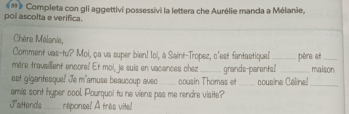 Completa con gli aggettivi possessivi la lettera che Aurélie manda a Mélanie, 
poi ascolta e verifica. 
Chère Mélanie, 
Comment vas-tu? Moi, ça va super bien! Ici, à Saint-Tropez, c'est fantastique! _père et_ 
mère travaillent encore! Et moi, je suis en vacances chez _grands-parents! _maison 
est gigantesque! Je m'amuse beaucoup avec _cousin Thomas et_ cousine Céline!_ 
amis sont hyper cool. Pourquoi tu ne viens pas me rendre visite? 
Jattends_ réponse! À très vite!