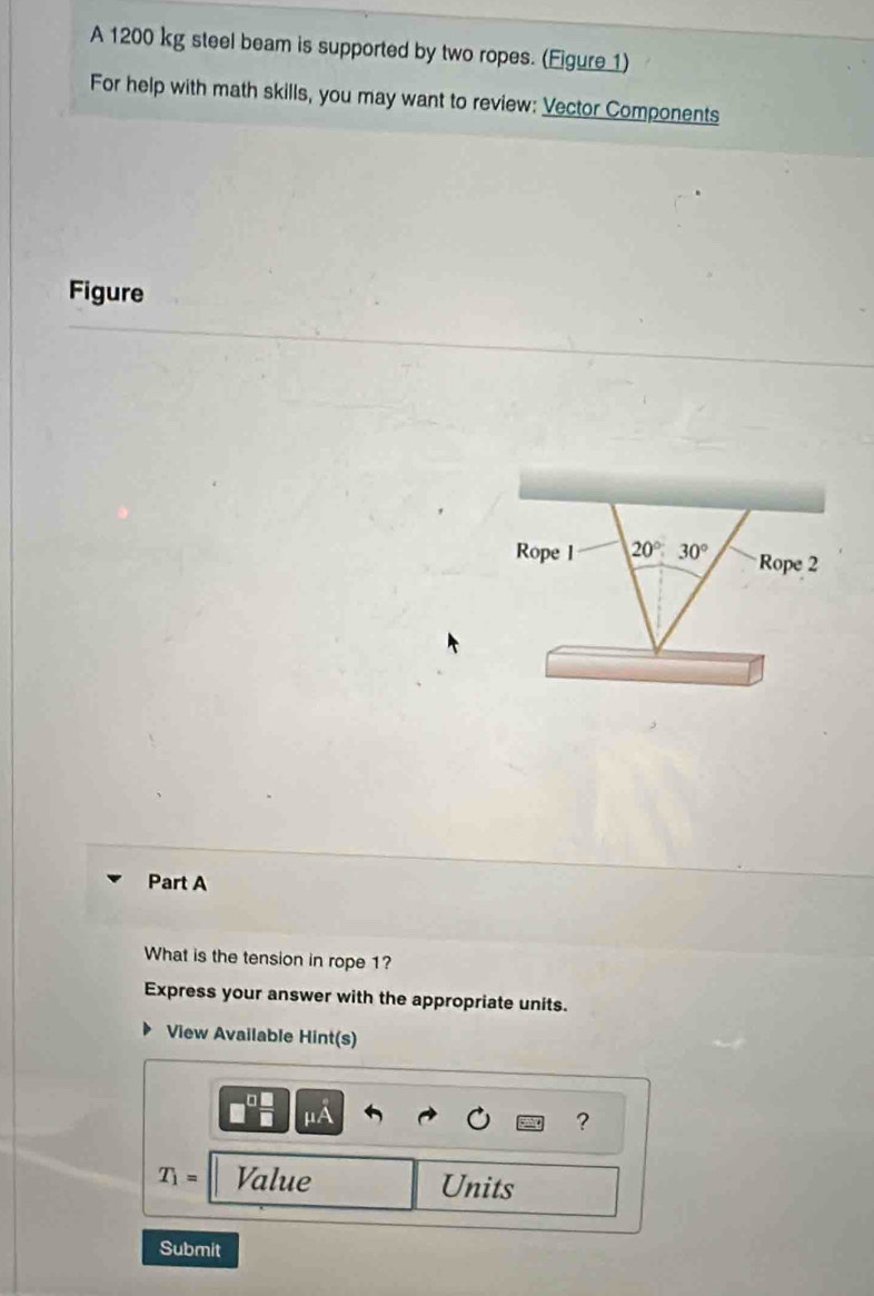 A 1200 kg steel beam is supported by two ropes. (Figure 1) 
For help with math skills, you may want to review: Vector Components 
Figure 
Rope l 20°:30° Rope 2 
Part A 
What is the tension in rope 1? 
Express your answer with the appropriate units. 
View Available Hint(s)
mu A
?
T_1= Value Units 
Submit