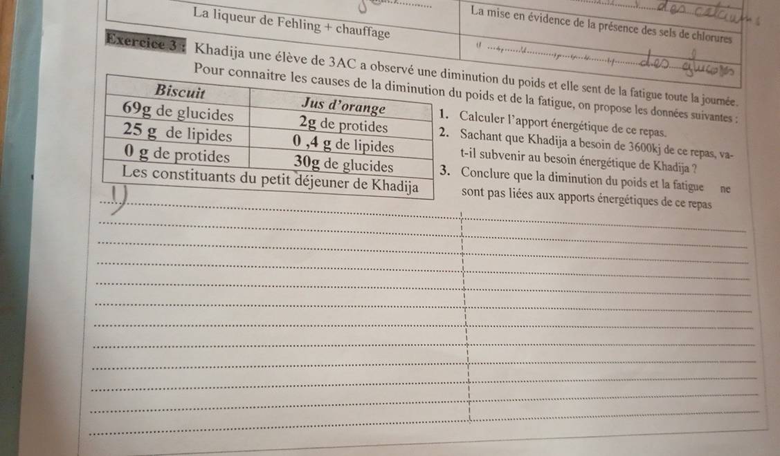 La liqueur de Fehling + chauffage 
La mise en évidence de la présence des sels de chlorures 
Exercice 3 : Khadija une élève de 3AC a observé inution du poids et elle sent de la fatigue toute la journée. 
Pour u poids et de la fatigue, on propose les données suivantes : 
Calculer l'apport énergétique de ce repas. 
Sachant que Khadija a besoin de 3600kj de ce repas, va- 
t-il subvenir au besoin énergétique de Khadija ? 
Conclure que la diminution du poids et la fatigue ne 
sont pas liées aux apports énergétiques de ce repas