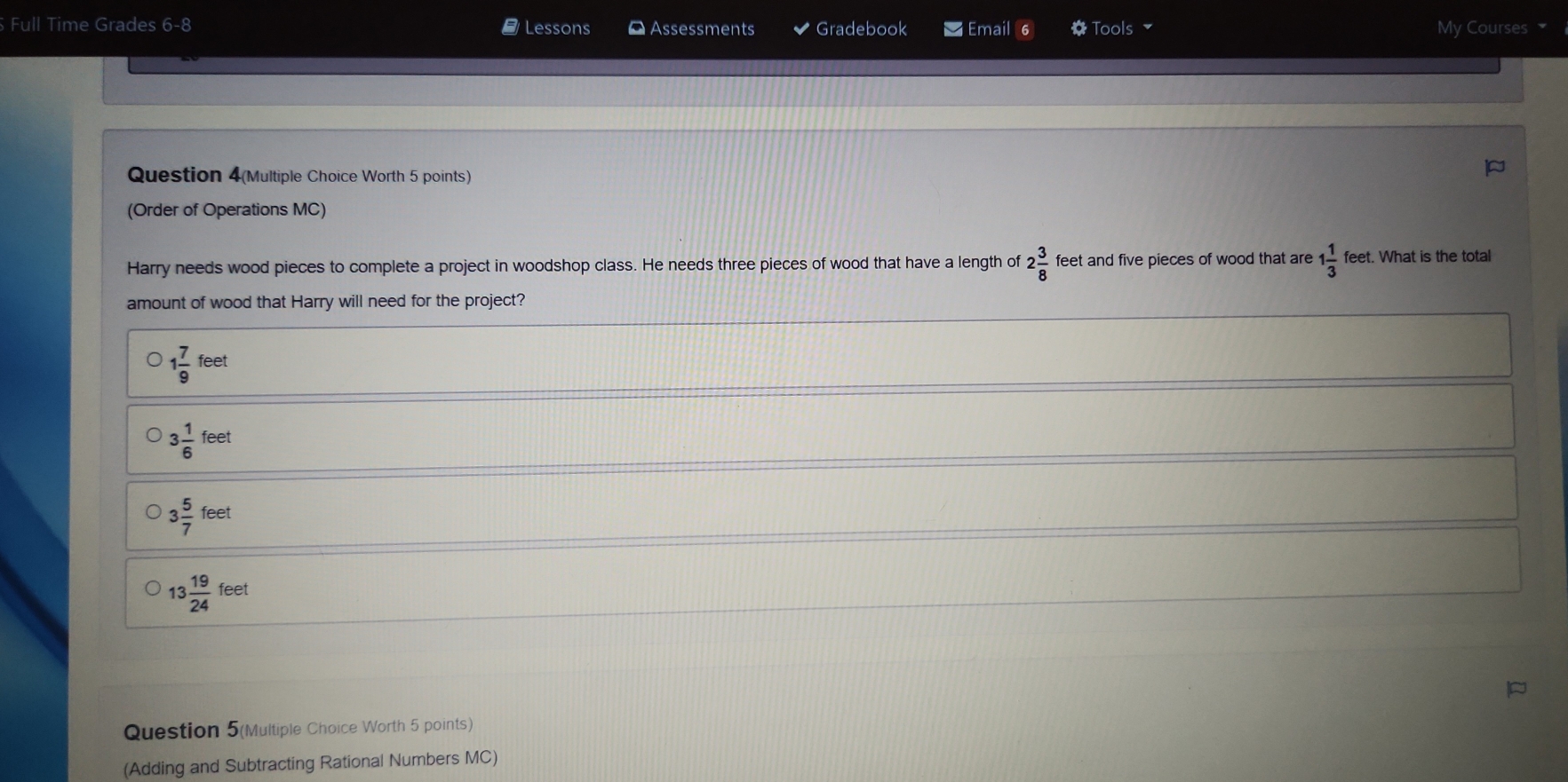 Full Time Grades 6-8 Lessons ¤ Assessments Gradebook Email Tools My Courses 
Question 4(Multiple Choice Worth 5 points)
(Order of Operations MC)
Harry needs wood pieces to complete a project in woodshop class. He needs three pieces of wood that have a length of 2 3/8  feet and five pieces of wood that are 1 1/3  feet. What is the total
amount of wood that Harry will need for the project?
1 7/9 feet
3 1/6 feet
3 5/7 feet
13 19/24 feet
Question 5(Multiple Choice Worth 5 points)
(Adding and Subtracting Rational Numbers MC)