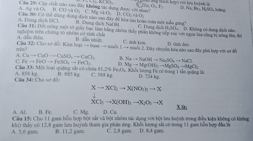 phan tng thích hợp) với lưu huỳnh là
Câu 29: Cặp chất nào sau đây không tác dụng được với nhau?
H,CI_2,KClO_3 Q Zn,O_2,F_2. D. Na,Br_2,H_2SO_4 loãng.
A. Ag và O_3 B. CO và O_2 C. Mg và O_2 D. CO_2 và O_2
Câu 30: Có thể dùng dung dịch nào sau đây để hòa tan hoàn toàn một mẫu gang?
A. Dung dịch HCl. B. Dung dịch NaOH. C. Dung dịch H_2SO_4 D. Không có dung dịch nào.
Cầu 31: Đốt nóng một tờ giấy bạc làm bằng nhôm thấy phần không tiếp xúc với ngọn lửa cũng bị nóng lên, thí
nghiệm trên chứng tỏ nhôm có tính chất
A. dẫn điện. B. dẫn nhiệt. C. ánh kim. D. tính dẻo.
Câu 32: Cho sơ đồ: Kim loại → base → muối 1 → muối 2. Dãy chuyển hóa nào sau đây phù hợp với sơ đồ
trên?
A. Cuto CuOto CuSO_4to CuCl_2. B. Nato NaOHto Na_2SO_4to NaCl.
C. Feto FeOto FeSO_4to FeCl_2. D. Mgto Mg(OH)_2to MgSO_4to MgCl_2
Câu 33 : Một loại quặng sắt có chứa 81,2% Fe_3O_4.  Khối lượng Fe có trong 1 tần quặng là:
A. 858 kg. B. 885 kg. C. 588 kg. D. 724 kg.
Câu 34: Cho sơ đồ:
Xto XCl_2to X(NO_3)_2to X
XCl_3to X(OH)_3to X_2O_3to X
X là:
A. Al. B. Fe. C. Mg. D. Cu.
Câu 15: Cho 11 gam hỗn hợp bột sắt và bột nhôm tác dụng với bột lưu huỳnh trong điều kiện không có không
khí) thấy có 12,8 gam lưu huỳnh tham gia phản ứng. Khổi lượng sắt có trong 11 gam hỗn hợp đầu là
A. 5,6 gam. B. 11,2 gam. C. 2,8 gam. D. 8,4 gam.