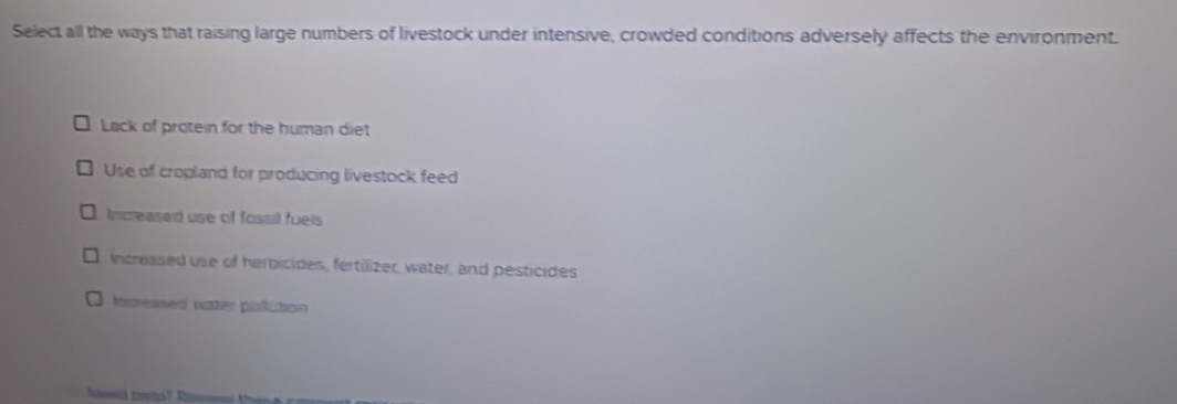 Select all the ways that raising large numbers of livestock under intensive, crowded conditions adversely affects the environment.
Lack of protein for the human diet
Use of cropland for producing livestock feed
Increased use of fossil fuels
Increased use of herbicides, fertilizer, water, and pesticides
Increased water pollution
hoed tooks ?