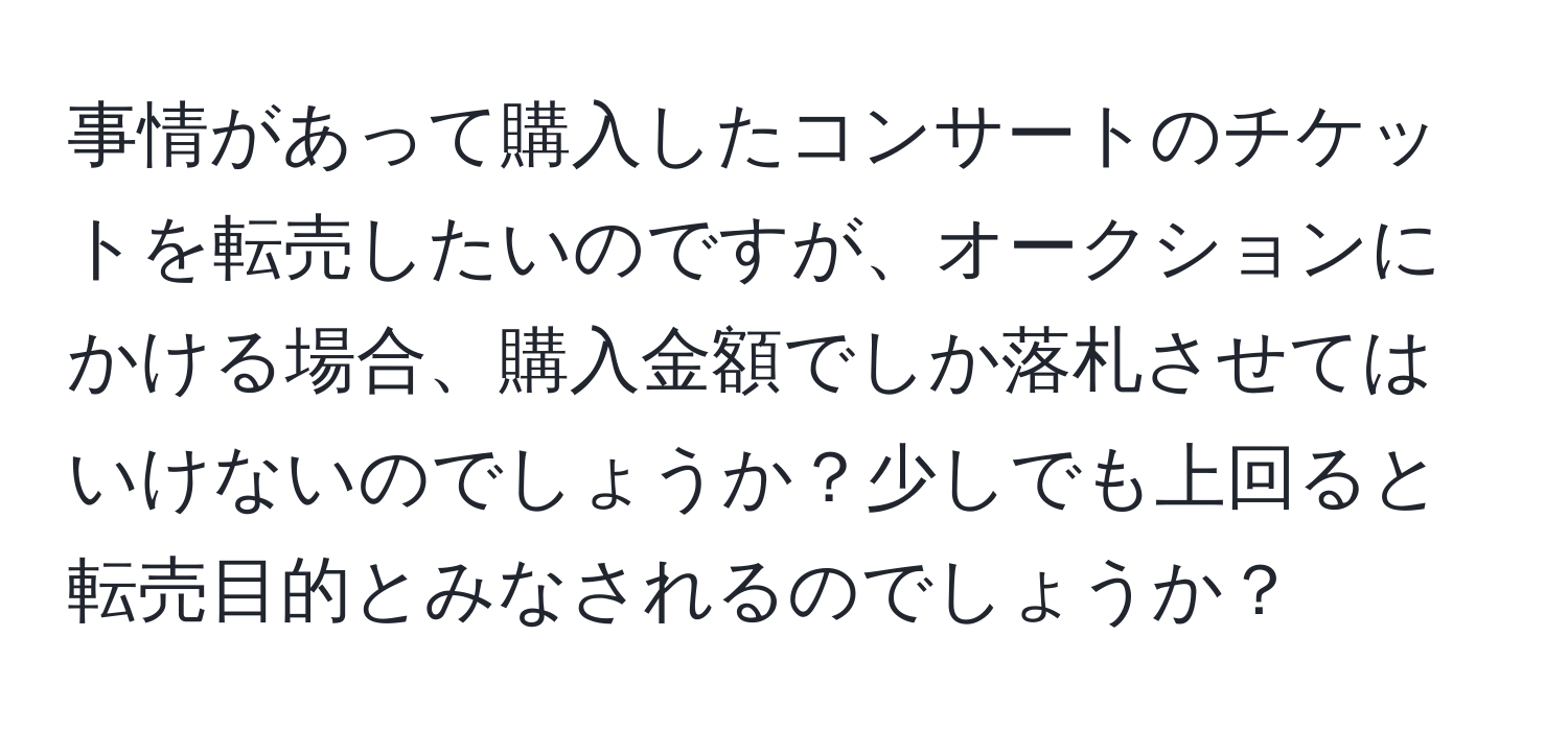 事情があって購入したコンサートのチケットを転売したいのですが、オークションにかける場合、購入金額でしか落札させてはいけないのでしょうか？少しでも上回ると転売目的とみなされるのでしょうか？