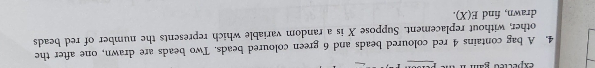 expected gắm 
4. A bag contains 4 red coloured beads and 6 green coloured beads. Two beads are drawn, one after the 
other, without replacement. Suppose X is a random variable which represents the number of red beads 
drawn, find E(X).