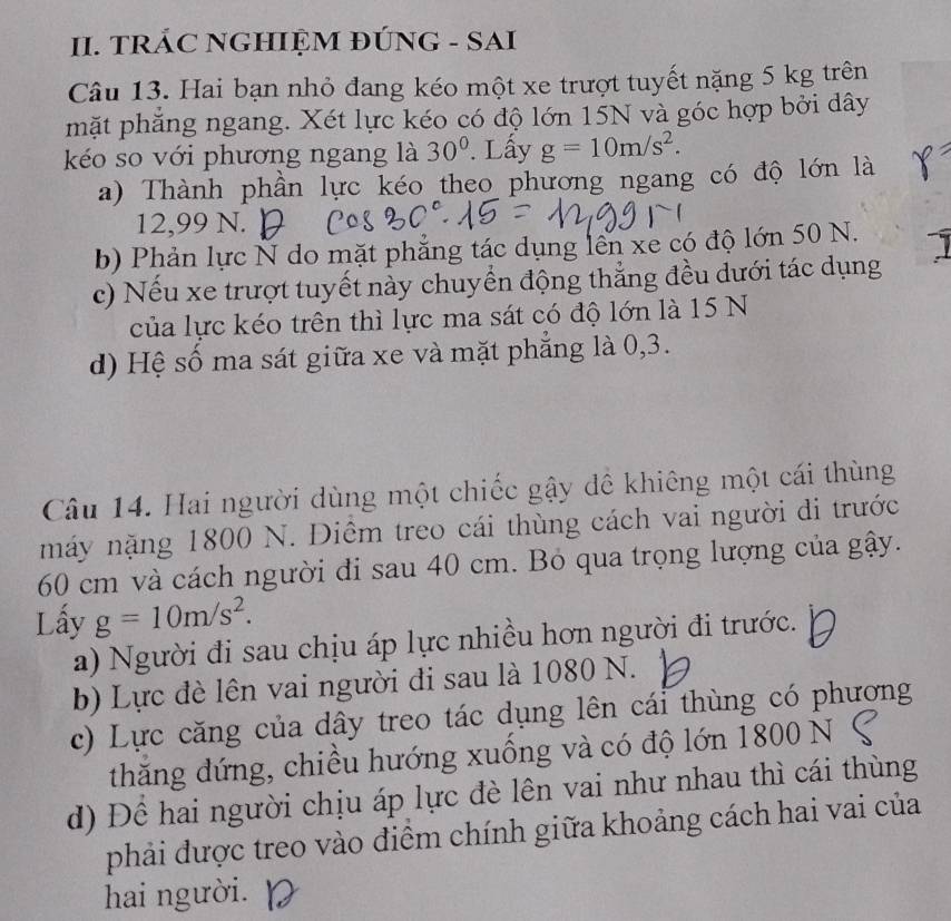 TRÁC NGHIỆM ĐÚNG - SAI
Câu 13. Hai bạn nhỏ đang kéo một xe trượt tuyết nặng 5 kg trên
mặt phẳng ngang. Xét lực kéo có độ lớn 15N và góc hợp bởi dây
kéo so với phương ngang là 30°. Lấy g=10m/s^2. 
a) Thành phần lực kéo theo phương ngang có độ lớn là
12,99 N.
b) Phản lực N do mặt phẳng tác dụng lên xe có độ lớn 50 N.
c) Nếu xe trượt tuyết này chuyển động thẳng đều dưới tác dụng
của lực kéo trên thì lực ma sát có độ lớn là 15 N
d) Hệ số ma sát giữa xe và mặt phắng là 0, 3.
Câu 14. Hai người dùng một chiếc gậy đề khiêng một cái thùng
máy nặng 1800 N. Diêm treo cái thùng cách vai người di trước
60 cm và cách người đi sau 40 cm. Bỏ qua trọng lượng của gậy.
Lấy g=10m/s^2. 
a) Người đi sau chịu áp lực nhiều hơn người đi trước.
b) Lực đè lên vai người đi sau là 1080 N.
c) Lực căng của dây treo tác dụng lên cái thùng có phương
thăng đứng, chiều hướng xuồng và có độ lớn 1800 N
d) Đề hai người chịu áp lực đè lên vai như nhau thì cái thùng
phải được treo vào điểm chính giữa khoảng cách hai vai của
hai người.