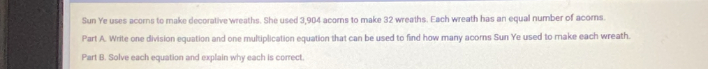 Sun Ye uses acors to make decorative wreaths. She used 3,904 acorns to make 32 wreaths. Each wreath has an equal number of acors. 
Part A. Write one division equation and one multiplication equation that can be used to find how many acorns Sun Ye used to make each wreath. 
Part B. Solve each equation and explain why each is correct.