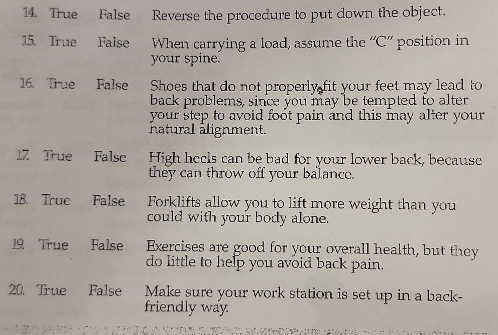 True False Reverse the procedure to put down the object. 
15. True False When carrying a load, assume the ''C”' position in 
your spine. 
16. True False Shoes that do not properly fit your feet may lead to 
back problems, since you may be tempted to alter 
your step to avoid foot pain and this may alter your 
natural alignment. 
17 True False High heels can be bad for your lower back, because 
they can throw off your balance. 
18. True False Forklifts allow you to lift more weight than you 
could with your body alone. 
19 True False Exercises are good for your overall health, but they 
do little to help you avoid back pain. 
20. True False Make sure your work station is set up in a back- 
friendly way.