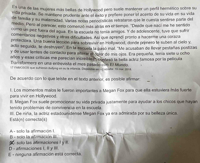 Es una de las mujeres más bellas de Hollywood pero suele mantener un perfil hermético sobre su
vida privada. Se mantiene prudente ante el éxito y prefiere poner el acento de su vida en su vida
de familia y su maternidad. Varias notas periodísticas retrataron que le cuesta sentirse parte del
medio. Pero al parecer, esto comenzó más atrás en el tiempo. "Desde que nací me he sentido
como un pez fuera del agua. En la escuela no tenía amigos. Y de adolescente, tuve que sufrir
comentarios negativos y otras dificultades. Así que aprendí pronto a hacerme una coraza
protectora. Una buena lección para sobrevivir en Hollywood, donde primero te suben al cielo y,
acto seguido, te destruyen". En la escuela la pasó mal. "Me acusaban de llevar pestañas postizas
y de usar lentes de contacto para alterar el color de mis ojos. Era pequeña, tenía siete u ocho
años y esas críticas me parecían increíbles, confesó la bella actriz famosa por la película
Transformers en una entrevista el mes pasado con El Mundo.
17 FAMOSOS que sufrieron bullying en su la infancia. Disponible en:  Consulta: 19 mar. 2018.
De acuerdo con lo que leíste en el texto anterior, es posible afirmar:
I. Los momentos malos le fueron importantes a Megan Fox para que ella estuviera más fuerte
para vivir en Hollywood.
II. Megan Fox suele promocionar su vida privada justamente para ayudar a los chicos que hayan
tenido problemas de convivencia en la escuela.
III. De niña, la actriz estadounidense Megan Fox ya era admirada por su belleza única.
Está(n) correcta(s)
A - solo la afirmación I.
B - solo la afirmación III.
X - solo las afirmaciones I y II.
D - afirmaciones I, II y III.
E - ninguna afirmación está correcta.