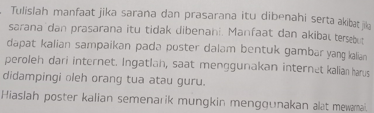 Tulislah manfaat jika sarana dan prasarana itu dibenahi serta akibat jika 
sarana dan prasarana itu tidak dibenahi. Manfaat dan akibal tersebut 
dapat kalian sampaikan pada poster dalam bentuk gambar yang kalian 
peroleh dari internet. Ingatlah, saat menggunakan internet kalian harus 
didampingi oleh orang tua atau guru. 
Hiaslah poster kalian semenarik mungkin menggunakan alat mewarnai.