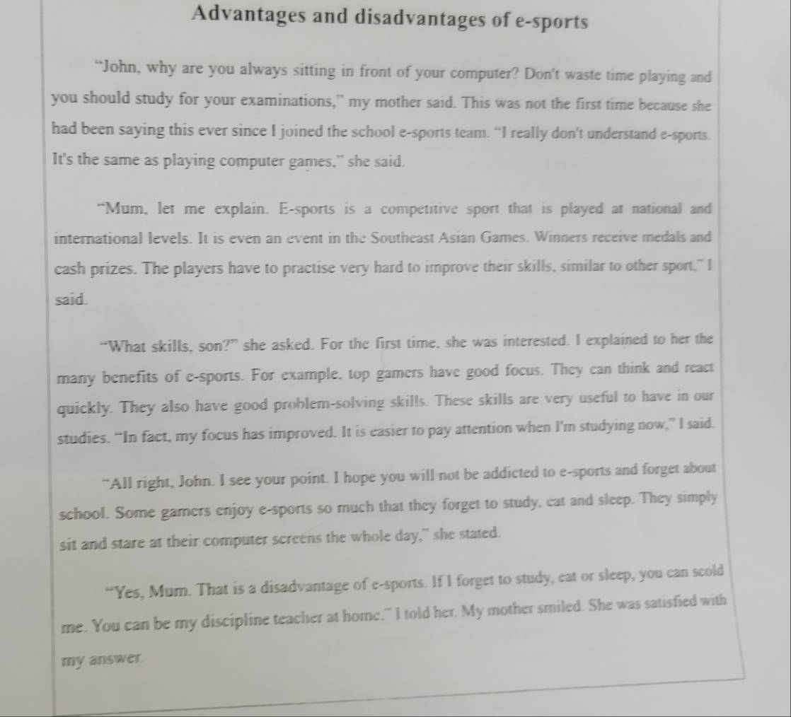 Advantages and disadvantages of e-sports 
“John, why are you always sitting in front of your computer? Don't waste time playing and 
you should study for your examinations,” my mother said. This was not the first time because she 
had been saying this ever since I joined the school e-sports team. “I really don't understand e-sports. 
It's the same as playing computer games," she said. 
“Mum, let me explain. E-sports is a competitive sport that is played at national and 
international levels. It is even an event in the Southeast Asian Games. Winners receive medals and 
cash prizes. The players have to practise very hard to improve their skills, similar to other sport," I 
said. 
“What skills, son?” she asked. For the first time, she was interested. I explained to her the 
many benefits of e-sports. For example, top gamers have good focus. They can think and react 
quickly. They also have good problem-solving skills. These skills are very useful to have in our 
studies. “In fact, my focus has improved. It is easier to pay attention when I'm studying now,” I said. 
“All right, John. I see your point. I hope you will not be addicted to e-sports and forget about 
school. Some gamers enjoy e-sports so much that they forget to study, eat and sleep. They simply 
sit and stare at their computer screens the whole day," she stated. 
“Yes, Mum. That is a disadvantage of e-sports. If I forget to study, eat or sleep, you can scold 
me. You can be my discipline teacher at home," I told her. My mother smiled. She was satisfied with 
my answer.