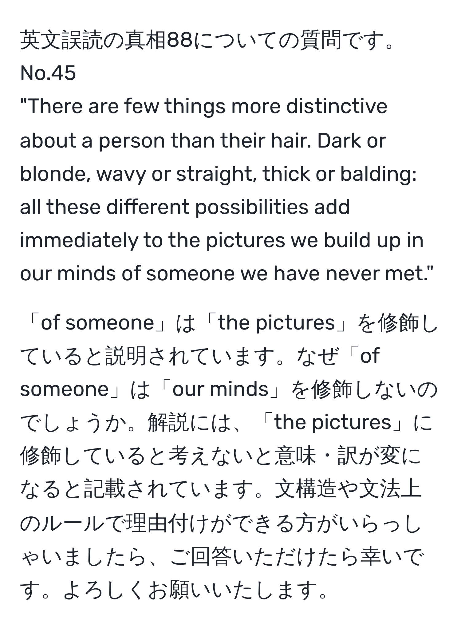 英文誤読の真相88についての質問です。  
No.45  
"There are few things more distinctive about a person than their hair. Dark or blonde, wavy or straight, thick or balding: all these different possibilities add immediately to the pictures we build up in our minds of someone we have never met."  

「of someone」は「the pictures」を修飾していると説明されています。なぜ「of someone」は「our minds」を修飾しないのでしょうか。解説には、「the pictures」に修飾していると考えないと意味・訳が変になると記載されています。文構造や文法上のルールで理由付けができる方がいらっしゃいましたら、ご回答いただけたら幸いです。よろしくお願いいたします。