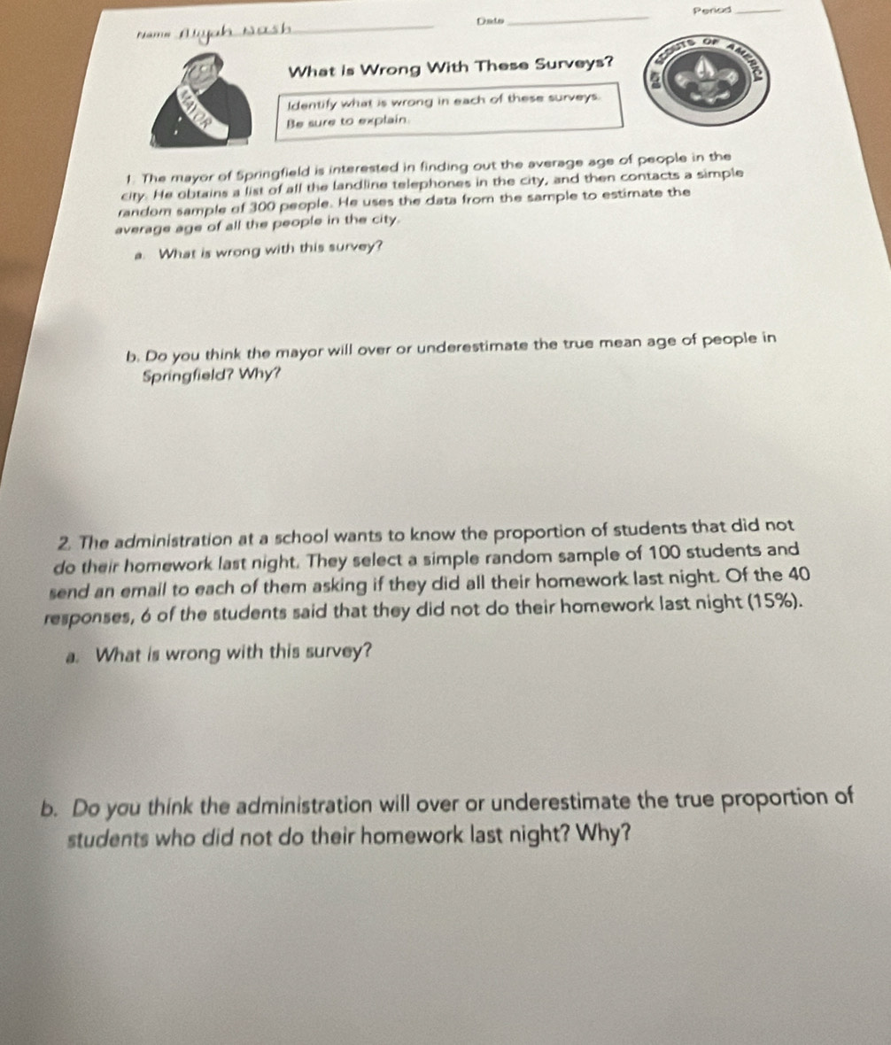 Dato_ Peried_ 
Name 
_ 
What is Wrong With These Surveys? 
Identify what is wrong in each of these surveys. 
Be sure to explain. 
1. The mayor of Springfield is interested in finding out the average age of people in the 
city. He obtains a list of all the landline telephones in the city, and then contacts a simple 
random sample of 300 people. He uses the data from the sample to estimate the 
average age of all the people in the city. 
a. What is wrong with this survey? 
b. Do you think the mayor will over or underestimate the true mean age of people in 
Springfield? Why? 
2. The administration at a school wants to know the proportion of students that did not 
do their homework last night. They select a simple random sample of 100 students and 
send an email to each of them asking if they did all their homework last night. Of the 40
responses, 6 of the students said that they did not do their homework last night (15%). 
a. What is wrong with this survey? 
b. Do you think the administration will over or underestimate the true proportion of 
students who did not do their homework last night? Why?