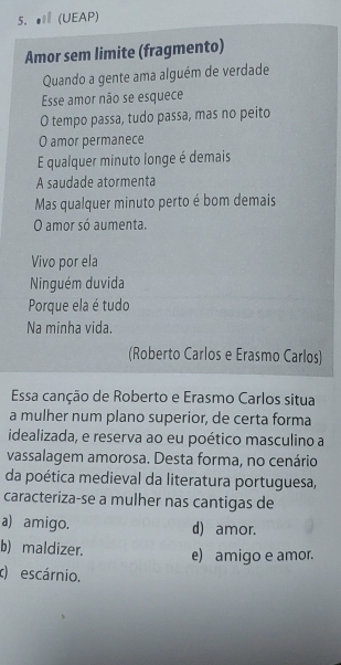 5.● (UEAP)
Amor sem limite (fragmento)
Quando a gente ama alguém de verdade
Esse amor não se esquece
O tempo passa, tudo passa, mas no peito
O amor permanece
E qualquer minuto longe é demais
A saudade atormenta
Mas qualquer minuto perto é bom demais
O amor só aumenta.
Vivo por ela
Ninguém duvida
Porque ela é tudo
Na minha vida.
(Roberto Carlos e Erasmo Carlos)
Essa canção de Roberto e Erasmo Carlos situa
a mulher num plano superior, de certa forma
idealizada, e reserva ao eu poético masculino a
vassalagem amorosa. Desta forma, no cenário
da poética medieval da literatura portuguesa,
caracteriza-se a mulher nas cantigas de
a) amigo. d) amor.
b) maldizer. e) amigo e amor.
c) escárnio.