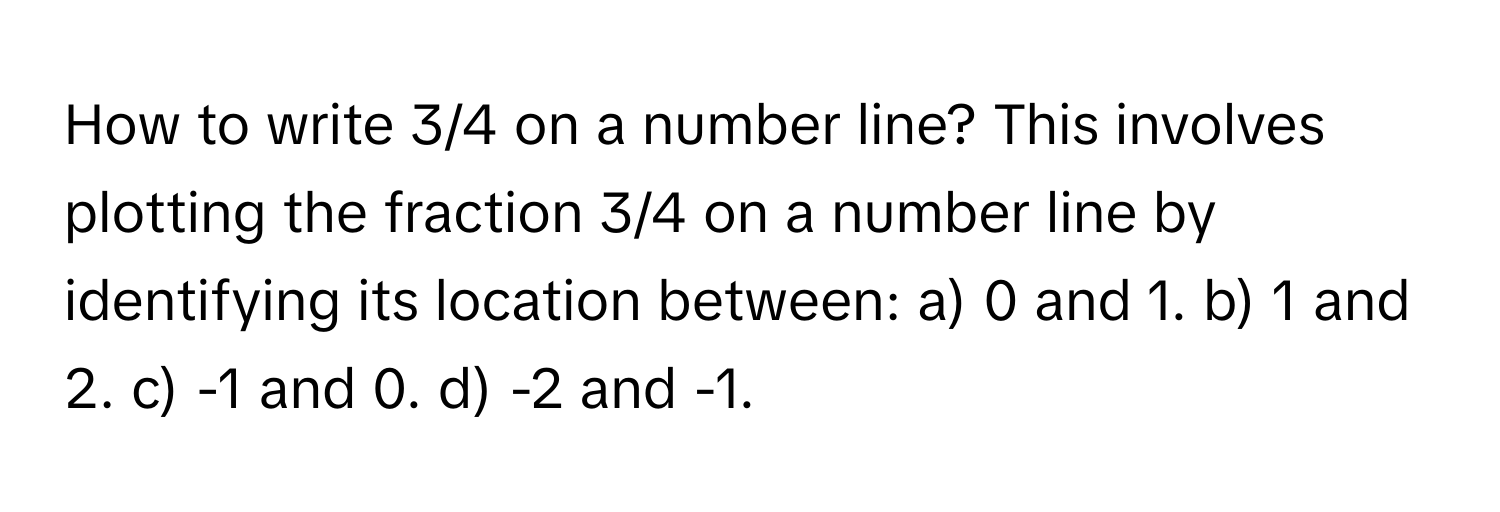 How to write 3/4 on a number line? This involves plotting the fraction 3/4 on a number line by identifying its location between: a) 0 and 1. b) 1 and 2. c) -1 and 0. d) -2 and -1.