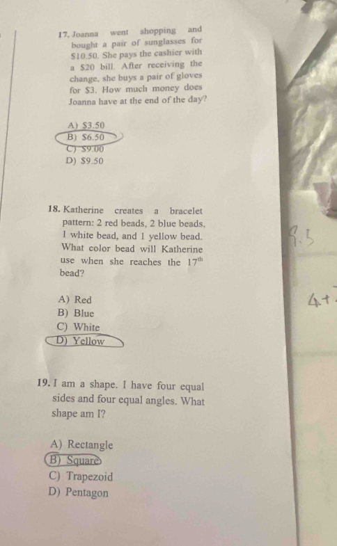 Joanna went shopping and
bought a pair of sunglasses for
$10.50. She pays the cashier with
a $20 bill. After receiving the
change, she buys a pair of gloves
for $3. How much money does
Joanna have at the end of the day?
A) $3.50
B) $6.50
C) $9.00
D) $9.50
18. Katherine creates a bracelet
pattern: 2 red beads, 2 blue beads,
1 white bead, and 1 yellow bead.
What color bead will Katherine
use when she reaches the 17^(th)
bead?
A) Red
B) Blue
C) White
D) Yellow
19. I am a shape. I have four equal
sides and four equal angles. What
shape am I?
A) Rectangle
B) Square
C) Trapezoid
D) Pentagon
