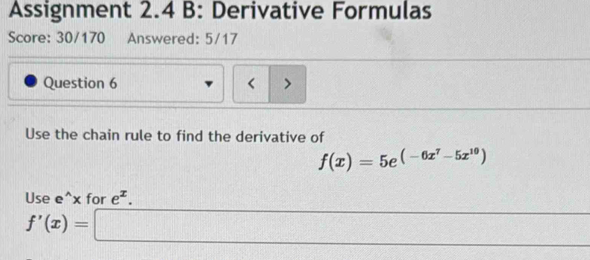 Assignment 2.4 B: Derivative Formulas 
Score: 30/170 Answered: 5/17 
Question 6 < > 
Use the chain rule to find the derivative of
f(x)=5e^((-6x^7)-5x^(10))
Use e^(x for e^x).
=□ +f□ )(x-25)
f'(x)=□