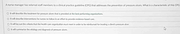 A nurse-manager has referred staff members to a clinical practice guideline (CPG) that addresses the prevention of pressure ulcers. What is a characteristic of this CPG
It will describe the treatment for pressure ulcers that is provided at the best performing organizations.
It will describe interventions for nurses to follow in an effort to provide evidence-based care.
It will lay out the criteria that the health care organization must meet in order to be reimbursed for treating a client's pressure ulcer.
It will summarize the etiology and diagnosis of pressure ulcers.