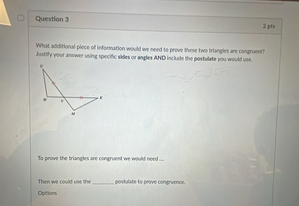 What additional piece of information would we need to prove these two triangles are congruent? 
Justify your answer using specific sides or angles AND include the postulate you would use. 
To prove the triangles are congruent we would need .... 
Then we could use the_ postulate to prove congruence. 
Options