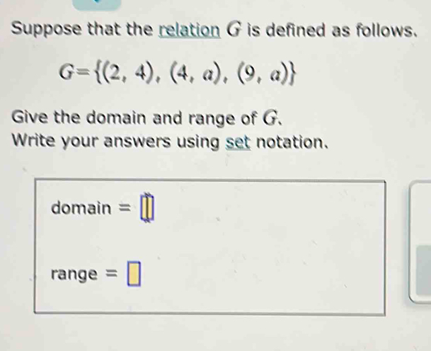 Suppose that the relation G is defined as follows.
G= (2,4),(4,a),(9,a)
Give the domain and range of G. 
Write your answers using set notation. 
domain =□ 
range =□