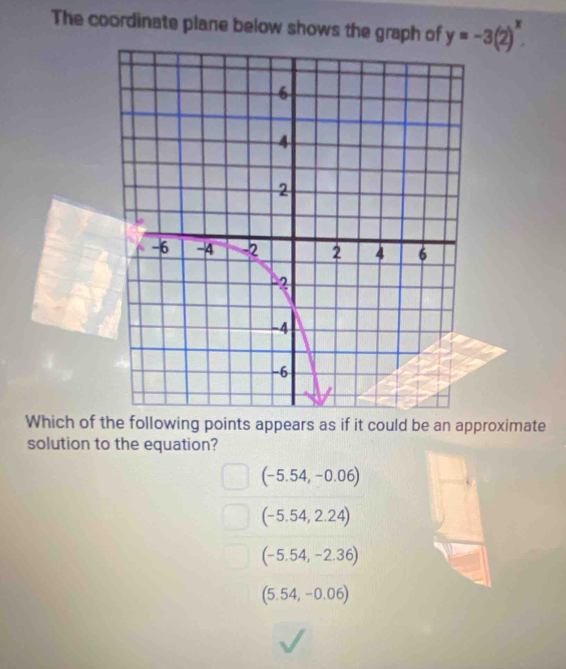 The coordinate plane below shows the graph of y=-3(2)^x. 
Which of the following points appears as if it could be an approximate
solution to the equation?
(-5.54,-0.06)
(-5.54,2.24)
(-5.54,-2.36)
(5.54,-0.06)