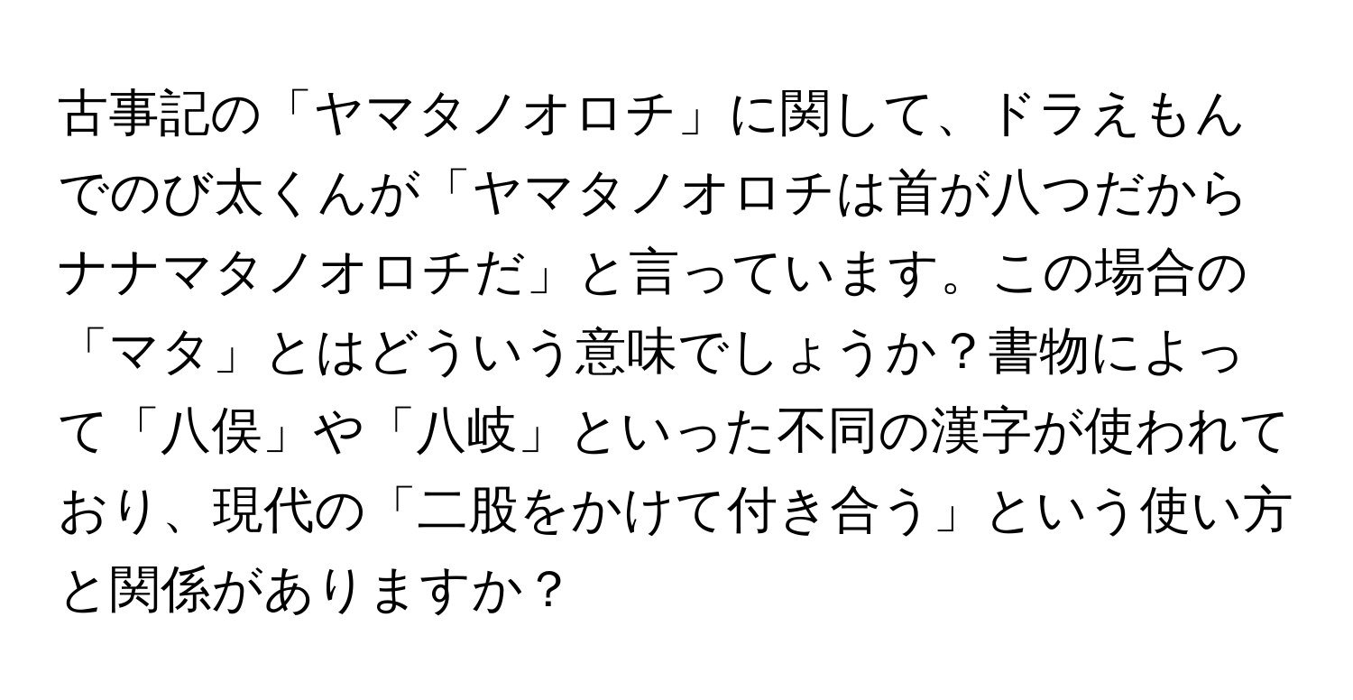 古事記の「ヤマタノオロチ」に関して、ドラえもんでのび太くんが「ヤマタノオロチは首が八つだからナナマタノオロチだ」と言っています。この場合の「マタ」とはどういう意味でしょうか？書物によって「八俣」や「八岐」といった不同の漢字が使われており、現代の「二股をかけて付き合う」という使い方と関係がありますか？