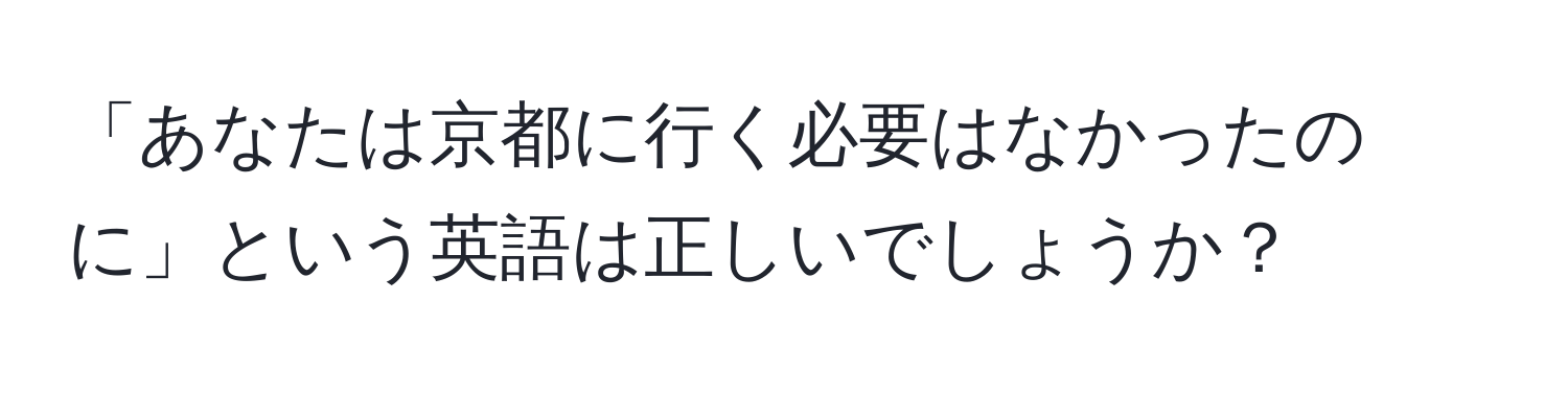 「あなたは京都に行く必要はなかったのに」という英語は正しいでしょうか？