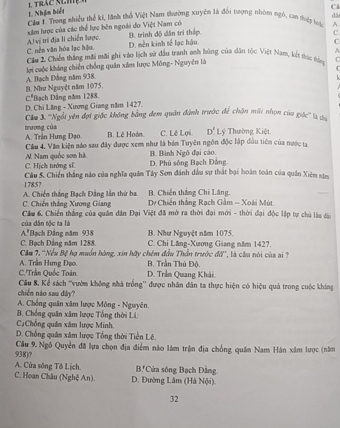 Trác NghệM
1. Nhận biết
Câ
dǎi
Câu I. Trong nhiều thể kỉ, lãnh thổ Việt Nam thường xuyên là đối tượng nhòm ngó, can thiệp hoặc A.
xâm lược của các thế lực bên ngoài do Việt Nam có
A) vị trí địa lí chiến lược. B. trình độ dân trí thấp.
C
C. nền văn hóa lạc hậu. D. nền kinh tế lạc hậu.
C
A
Câu 2. Chiến thắng mãi mãi ghi vào lịch sử đấu tranh anh hùng của dân tộc Việt Nam, kết thúc thắng C
lợi cuộc kháng chiến chống quân xâm lược Mông- Nguyên là
C
A. Bạch Đằng năm 938.
B. Như Nguyệt năm 1075.
C Bạch Đầng năm 1288.
D. Chi Lăng - Xương Giang năm 1427.
Câu 3. “Ngồi yên đợi giặc không bằng đem quân đánh trước để chặn mũi nhọn của giặc” là chủ
trương của  Lý Thường Kiệt.
A. Trần Hưng Đạo. B. Lệ Hoàn. C. Lê Lợi. D'
Câu 4. Văn kiện nảo sau đây được xem như là bản Tuyên ngôn độc lập đầu tiên của nước ta
A. Nam quốc sơn hà.  B. Bình Ngô đại cáo.
C. Hịch tướng sĩ. D. Phú sông Bạch Đằng.
Câu 5. Chiến thắng nào của nghĩa quân Tây Sơn đánh dấu sự thất bại hoàn toàn của quân Xiêm năm
1785?
A. Chiến thắng Bạch Đằng lần thứ ba. B. Chiến thắng Chi Lăng.
C. Chiến thắng Xương Giang D Chiến thắng Rạch Gầm - Xoài Mút.
Câu 6. Chiến thắng của quân dân Đại Việt đã mở ra thời đại mới - thời đại độc lập tự chủ lâu dài
của dân tộc ta là
A Bạch Đằng năm 938 B. Như Nguyệt năm 1075.
C. Bạch Đằng năm 1288. C. Chi Lăng-Xương Giang năm 1427.
Câu 7. “Nếu Bệ hạ muốn hàng, xin hãy chém đầu Thần trước đỡ”, là câu nói của ai ?
A. Trần Hưng Đạo B. Trần Thủ Độ.
C.'Trần Quốc Toản. D. Trần Quang Khải.
Câu 8. Kế sách “vườn không nhà trống” được nhân dân ta thực hiện có hiệu quả trong cuộc kháng
chiến nào sau dây?
A. Chống quân xâm lược Mông - Nguyên.
B. Chống quân xâm lược Tống thời Lí:
C.Chống quân xâm lược Minh.
D. Chống quân xâm lược Tổng thời Tiền Lê.
Câu 9. Ngô Quyền đã lựa chọn địa điểm nào làm trận địa chống quân Nam Hán xâm lược (năm
938)?
A. Cửa sông Tô Lịch. B' Cửa sông Bạch Đằng.
C. Hoan Châu (Nghệ An). D. Đường Lâm (Hà Nội).
32