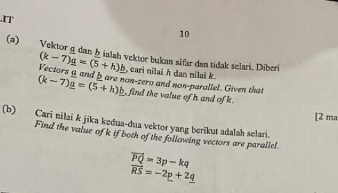 IT 
10 
(a) Vektor g dan bialah vektor bukan sifar dan tidak selari. Diberi
(k-7)_ a=(5+h)_ b , cari nilai h dan nilai k. 
Vectors a and bare non-zero and non-parallel. Given that
(k-7)_ a=(5+h)_ b , find the value of h and of k. 
[2 ma 
(b) Cari nilai k jika kedua-dua vektor yang berikut adalah selari. 
Find the value of k if both of the following vectors are parallel.
vector PQ=3p-kq
vector RS=-2p+2_ q